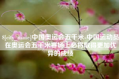 海门中国奥运会五千米-中国运动员在奥运会五千米赛场上必将取得更加优异的成绩
