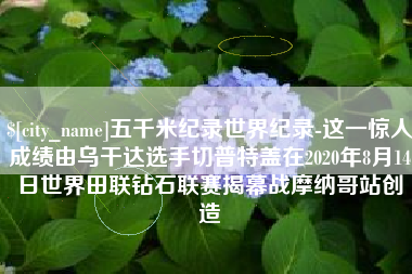 海门五千米纪录世界纪录-这一惊人成绩由乌干达选手切普特盖在2020年8月14日世界田联钻石联赛揭幕战摩纳哥站创造