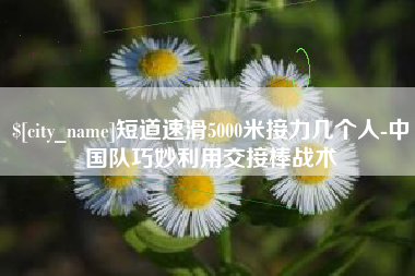 海门短道速滑5000米接力几个人-中国队巧妙利用交接棒战术