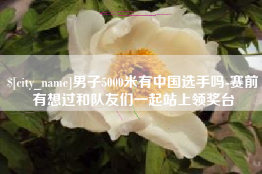 海门男子5000米有中国选手吗-赛前有想过和队友们一起站上领奖台