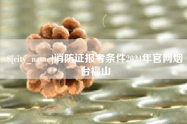 海门消防证报考条件2024年官网烟台福山